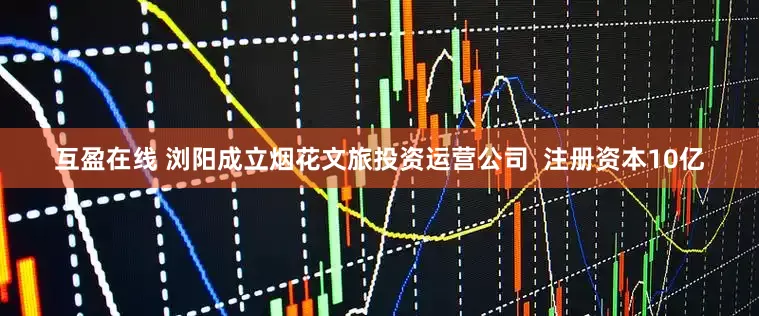 互盈在线 浏阳成立烟花文旅投资运营公司  注册资本10亿