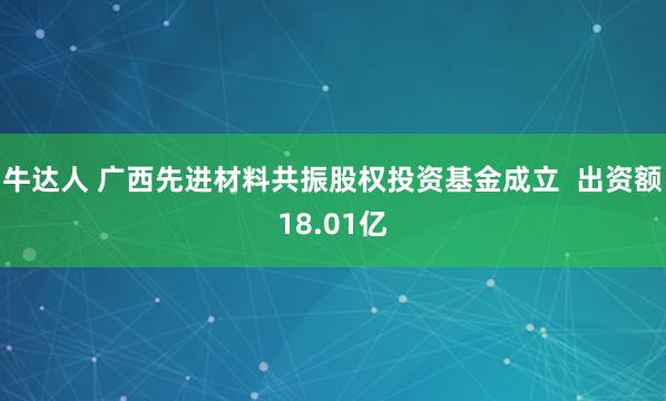 牛达人 广西先进材料共振股权投资基金成立  出资额18.01亿