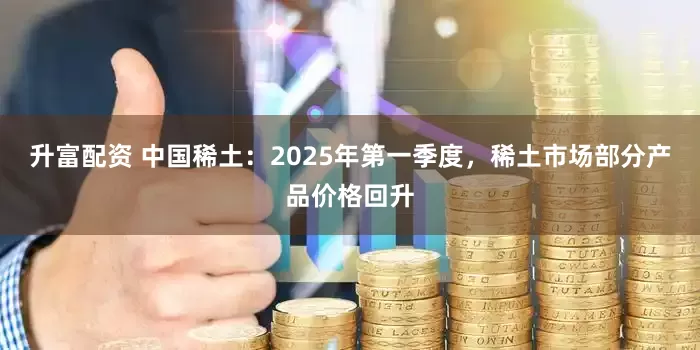 升富配资 中国稀土：2025年第一季度，稀土市场部分产品价格回升