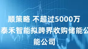 顺策略 不超过5000万元 泰禾智能拟跨界收购储能公司