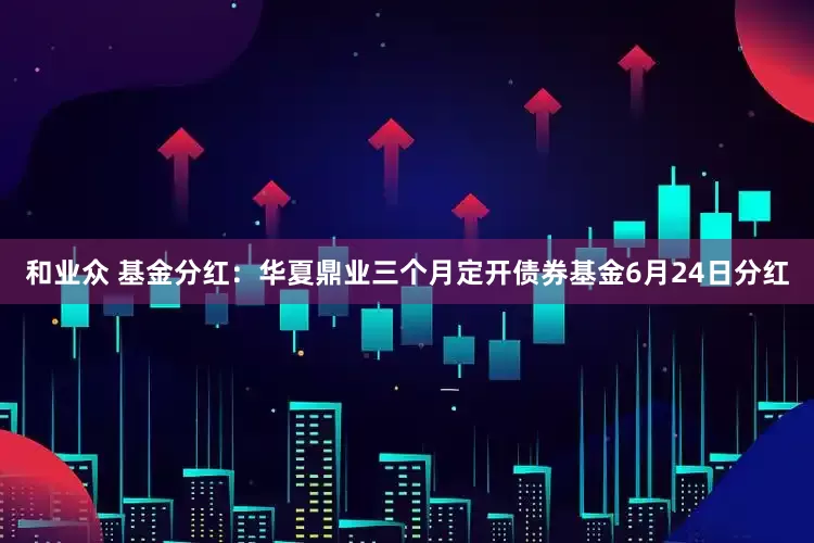 和业众 基金分红：华夏鼎业三个月定开债券基金6月24日分红
