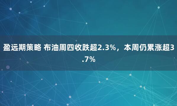盈远期策略 布油周四收跌超2.3%，本周仍累涨超3.7%