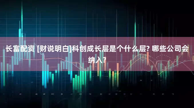 长富配资 [财说明白]科创成长层是个什么层? 哪些公司会纳入?