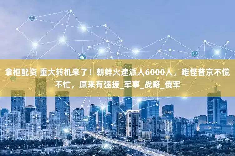 拿柜配资 重大转机来了！朝鲜火速派人6000人，难怪普京不慌不忙，原来有强援_军事_战略_俄军