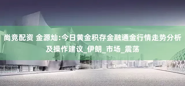 尚竞配资 金源灿:今日黄金积存金融通金行情走势分析及操作建议_伊朗_市场_震荡