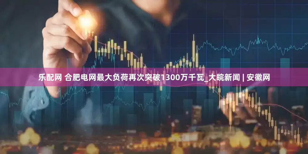 乐配网 合肥电网最大负荷再次突破1300万千瓦_大皖新闻 | 安徽网