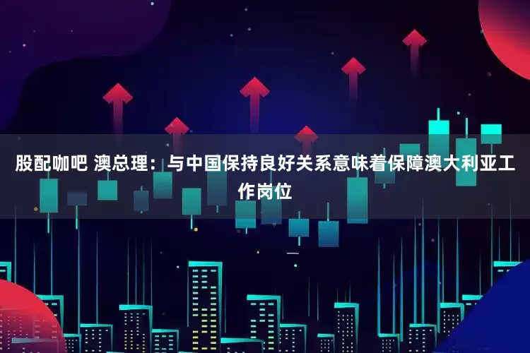 股配咖吧 澳总理：与中国保持良好关系意味着保障澳大利亚工作岗位