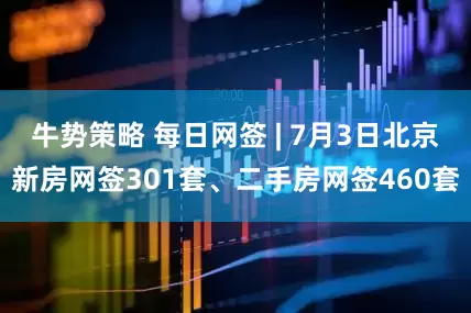 牛势策略 每日网签 | 7月3日北京新房网签301套、二手房网签460套