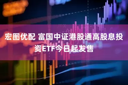 宏图优配 富国中证港股通高股息投资ETF今日起发售