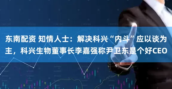 东南配资 知情人士：解决科兴“内斗”应以谈为主，科兴生物董事长李嘉强称尹卫东是个好CEO