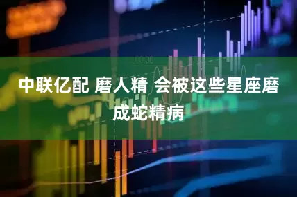 中联亿配 磨人精 会被这些星座磨成蛇精病