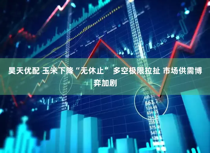 昊天优配 玉米下降“无休止” 多空极限拉扯 市场供需博弈加剧
