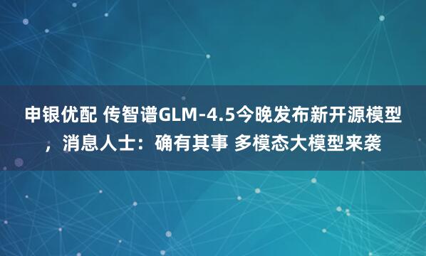 申银优配 传智谱GLM-4.5今晚发布新开源模型，消息人士：确有其事 多模态大模型来袭