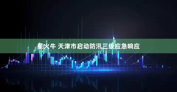 星火牛 天津市启动防汛三级应急响应
