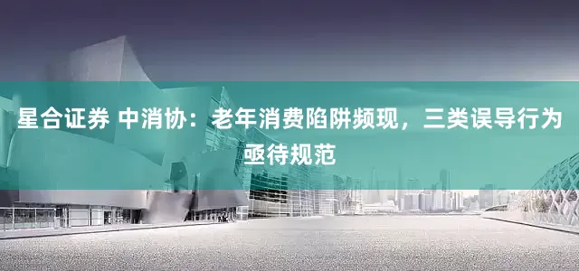星合证券 中消协：老年消费陷阱频现，三类误导行为亟待规范