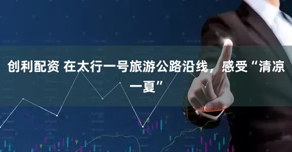 创利配资 在太行一号旅游公路沿线，感受“清凉一夏”