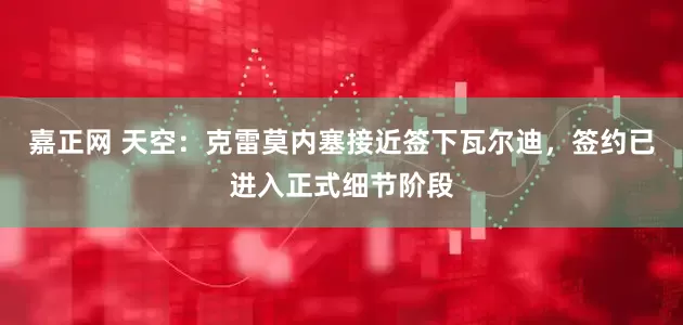 嘉正网 天空：克雷莫内塞接近签下瓦尔迪，签约已进入正式细节阶段