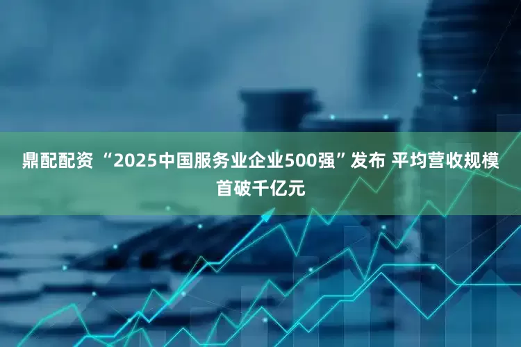 鼎配配资 “2025中国服务业企业500强”发布 平均营收规模首破千亿元