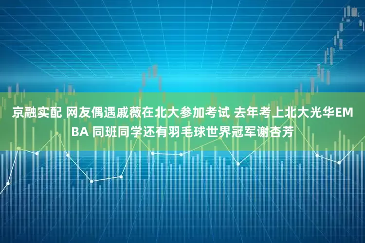 京融实配 网友偶遇戚薇在北大参加考试 去年考上北大光华EMBA 同班同学还有羽毛球世界冠军谢杏芳