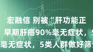 宏融信 别被“肝功能正常”骗了，早期肝癌90%毫无症状，5类人群做好筛查