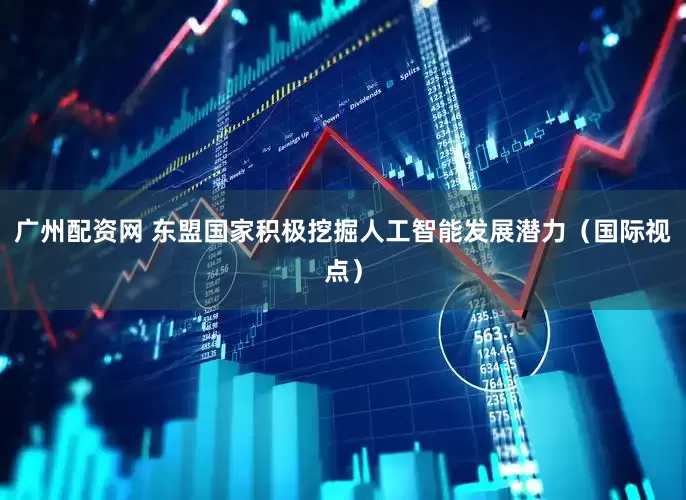 广州配资网 东盟国家积极挖掘人工智能发展潜力（国际视点）